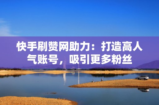 快手刷赞网助力：打造高人气账号，吸引更多粉丝