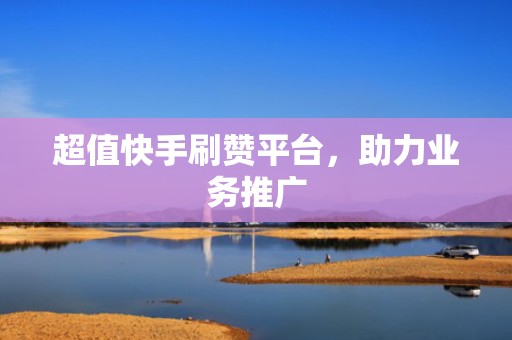 超值快手刷赞平台，助力业务推广