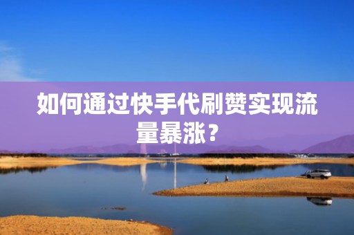 如何通过快手代刷赞实现流量暴涨？