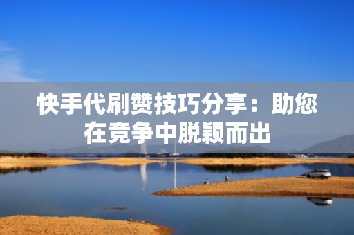 快手代刷赞技巧分享：助您在竞争中脱颖而出