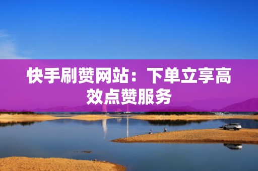 快手刷赞网站：下单立享高效点赞服务