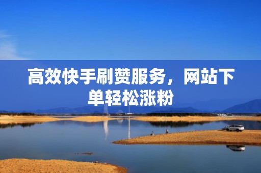 高效快手刷赞服务，网站下单轻松涨粉