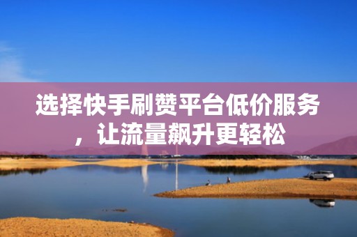 选择快手刷赞平台低价服务，让流量飙升更轻松