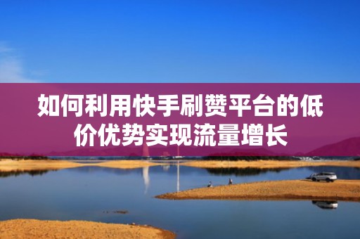 如何利用快手刷赞平台的低价优势实现流量增长
