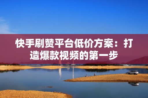 快手刷赞平台低价方案：打造爆款视频的第一步
