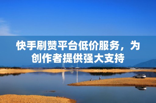 快手刷赞平台低价服务，为创作者提供强大支持