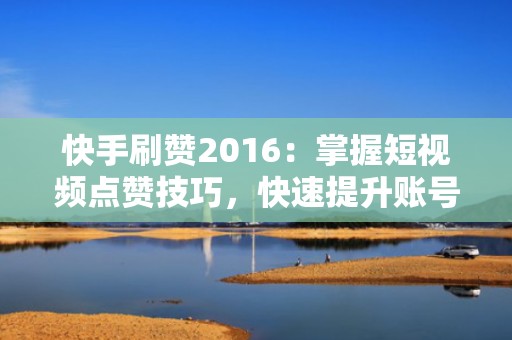 快手刷赞2016：掌握短视频点赞技巧，快速提升账号热度