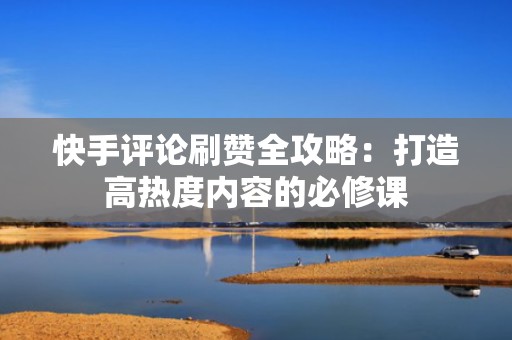 快手评论刷赞全攻略：打造高热度内容的必修课