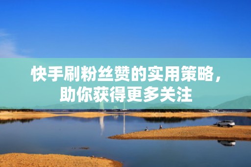 快手刷粉丝赞的实用策略，助你获得更多关注