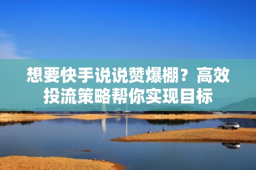 想要快手说说赞爆棚？高效投流策略帮你实现目标