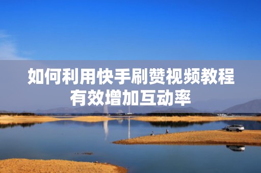 如何利用快手刷赞视频教程有效增加互动率