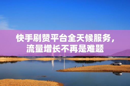 快手刷赞平台全天候服务，流量增长不再是难题