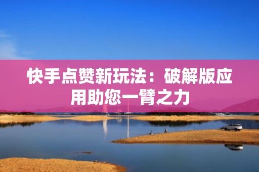 快手点赞新玩法：破解版应用助您一臂之力