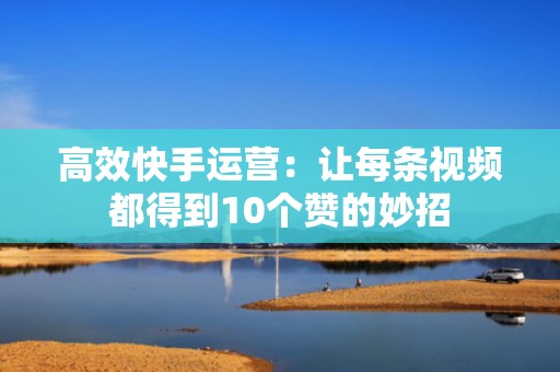 高效快手运营：让每条视频都得到10个赞的妙招
