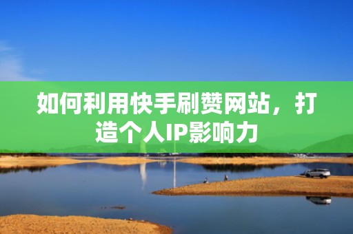 如何利用快手刷赞网站，打造个人IP影响力