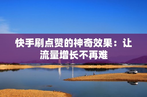 快手刷点赞的神奇效果：让流量增长不再难