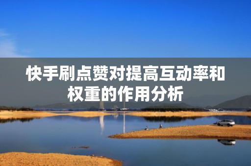 快手刷点赞对提高互动率和权重的作用分析