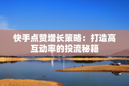 快手点赞增长策略：打造高互动率的投流秘籍