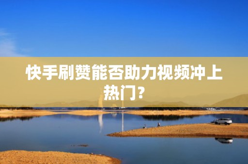 快手刷赞能否助力视频冲上热门？