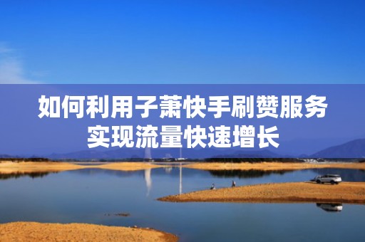 如何利用子萧快手刷赞服务实现流量快速增长