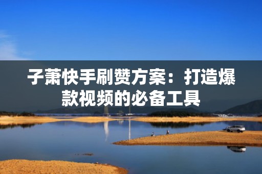 子萧快手刷赞方案：打造爆款视频的必备工具