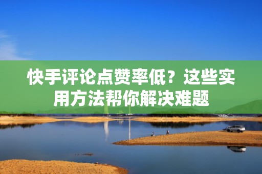 快手评论点赞率低？这些实用方法帮你解决难题