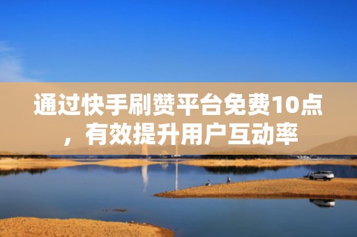通过快手刷赞平台免费10点，有效提升用户互动率