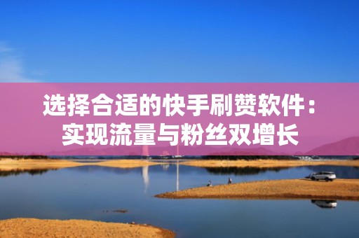 选择合适的快手刷赞软件：实现流量与粉丝双增长