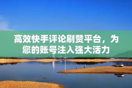 高效快手评论刷赞平台，为您的账号注入强大活力