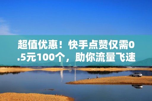 超值优惠！快手点赞仅需0.5元100个，助你流量飞速增长