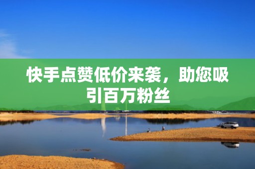 快手点赞低价来袭，助您吸引百万粉丝