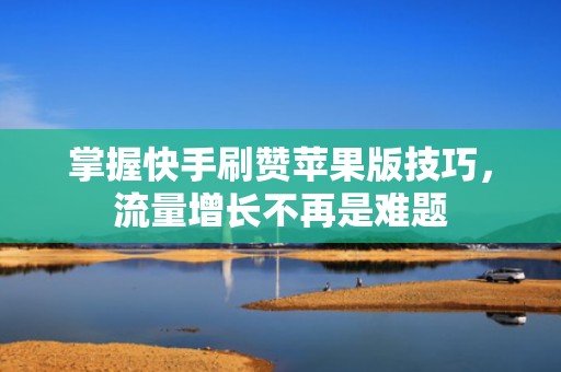 掌握快手刷赞苹果版技巧，流量增长不再是难题