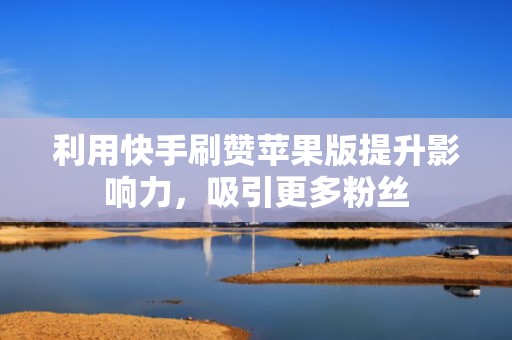 利用快手刷赞苹果版提升影响力，吸引更多粉丝