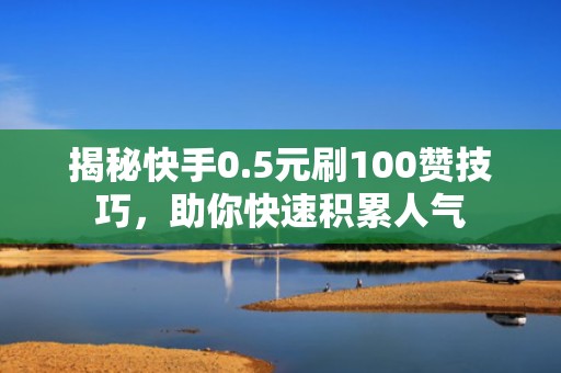 揭秘快手0.5元刷100赞技巧，助你快速积累人气