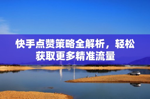 快手点赞策略全解析，轻松获取更多精准流量