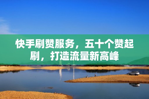 快手刷赞服务，五十个赞起刷，打造流量新高峰