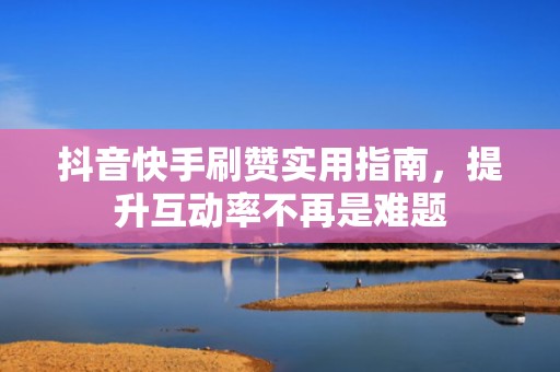 抖音快手刷赞实用指南，提升互动率不再是难题