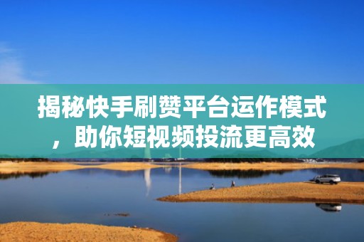 揭秘快手刷赞平台运作模式，助你短视频投流更高效