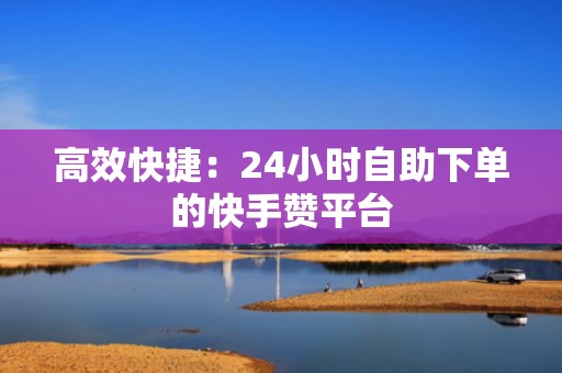 高效快捷：24小时自助下单的快手赞平台
