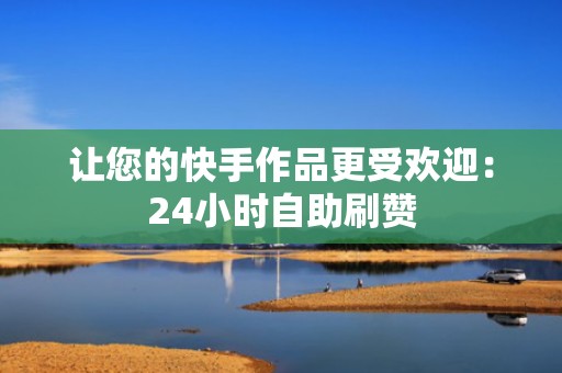 让您的快手作品更受欢迎：24小时自助刷赞