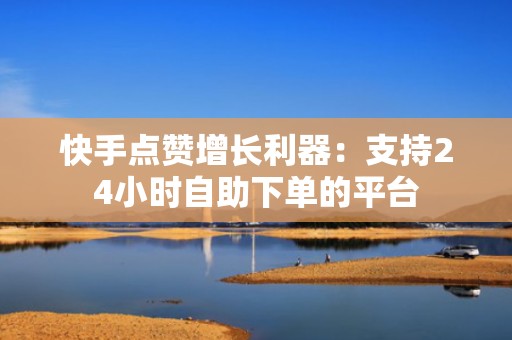 快手点赞增长利器：支持24小时自助下单的平台