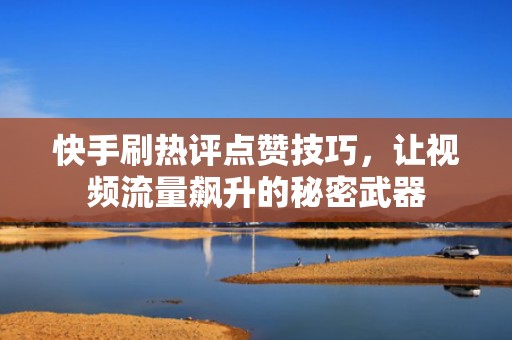 快手刷热评点赞技巧，让视频流量飙升的秘密武器