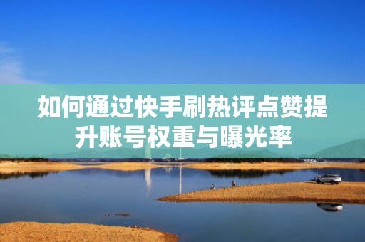 如何通过快手刷热评点赞提升账号权重与曝光率 如何通过快手刷热评点赞提升账号权重与曝光率