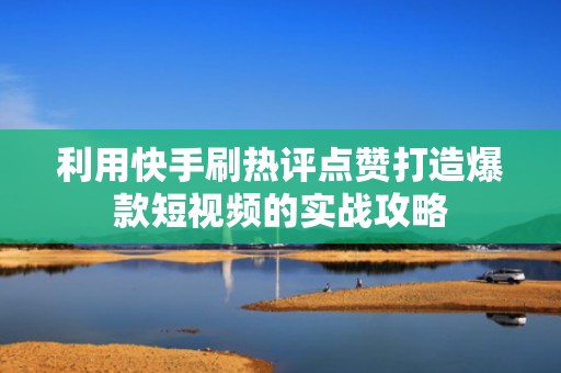 利用快手刷热评点赞打造爆款短视频的实战攻略