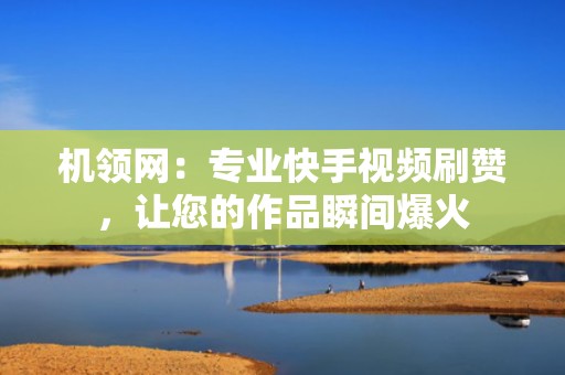 机领网：专业快手视频刷赞，让您的作品瞬间爆火