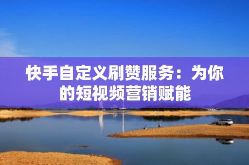 快手自定义刷赞服务：为你的短视频营销赋能