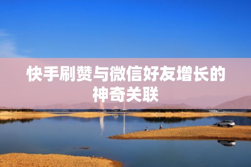 快手刷赞与微信好友增长的神奇关联