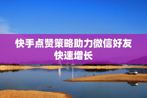 快手点赞策略助力微信好友快速增长