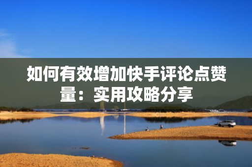 如何有效增加快手评论点赞量：实用攻略分享