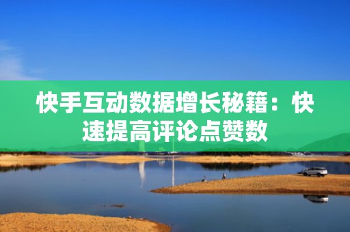 快手互动数据增长秘籍：快速提高评论点赞数